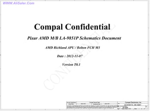 WWW.AliSaler.Com
A
A
B
B
C
C
D
D
E
E
1 1
2 2
3 3
4 4
Compal Confidential
Version T0.1
AMD Richland APU / Bolton FCH M3
Pixar AMD M/B LA-9851P Schematics Document
Date : 2012-11-07
Title
Size Document Number Rev
Date: Sheet of
Security Classification Compal Secret Data
THIS SHEET OF ENGINEERING DRAWING IS THE PROPRIETARY PROPERTY OF COMPAL ELECTRONICS, INC. AND CONTAINS CONFIDENTIAL
AND TRADE SECRET INFORMATION. THIS SHEET MAY NOT BE TRANSFERED FROM THE CUSTODY OF THE COMPETENT DIVISION OF R&D
DEPARTMENT EXCEPT AS AUTHORIZED BY COMPAL ELECTRONICS, INC. NEITHER THIS SHEET NOR THE INFORMATION IT CONTAINS
MAY BE USED BY OR DISCLOSED TO ANY THIRD PARTY WITHOUT PRIOR WRITTEN CONSENT OF COMPAL ELECTRONICS, INC.
Issued Date Deciphered Date
4019NK A
SCHEMATIC, MB A9851
B
1 47
Monday, October 21, 2013
2012/11/07 2012/11/07
Compal Electronics, Inc.
Title
Size Document Number Rev
Date: Sheet of
Security Classification Compal Secret Data
THIS SHEET OF ENGINEERING DRAWING IS THE PROPRIETARY PROPERTY OF COMPAL ELECTRONICS, INC. AND CONTAINS CONFIDENTIAL
AND TRADE SECRET INFORMATION. THIS SHEET MAY NOT BE TRANSFERED FROM THE CUSTODY OF THE COMPETENT DIVISION OF R&D
DEPARTMENT EXCEPT AS AUTHORIZED BY COMPAL ELECTRONICS, INC. NEITHER THIS SHEET NOR THE INFORMATION IT CONTAINS
MAY BE USED BY OR DISCLOSED TO ANY THIRD PARTY WITHOUT PRIOR WRITTEN CONSENT OF COMPAL ELECTRONICS, INC.
Issued Date Deciphered Date
4019NK A
SCHEMATIC, MB A9851
B
1 47
Monday, October 21, 2013
2012/11/07 2012/11/07
Compal Electronics, Inc.
Title
Size Document Number Rev
Date: Sheet of
Security Classification Compal Secret Data
THIS SHEET OF ENGINEERING DRAWING IS THE PROPRIETARY PROPERTY OF COMPAL ELECTRONICS, INC. AND CONTAINS CONFIDENTIAL
AND TRADE SECRET INFORMATION. THIS SHEET MAY NOT BE TRANSFERED FROM THE CUSTODY OF THE COMPETENT DIVISION OF R&D
DEPARTMENT EXCEPT AS AUTHORIZED BY COMPAL ELECTRONICS, INC. NEITHER THIS SHEET NOR THE INFORMATION IT CONTAINS
MAY BE USED BY OR DISCLOSED TO ANY THIRD PARTY WITHOUT PRIOR WRITTEN CONSENT OF COMPAL ELECTRONICS, INC.
Issued Date Deciphered Date
4019NK A
SCHEMATIC, MB A9851
B
1 47
Monday, October 21, 2013
2012/11/07 2012/11/07
Compal Electronics, Inc.
 