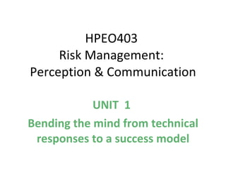 HPEO403  Risk Management:  Perception & Communication UNIT  1  Bending the mind from technical responses to a success model 