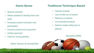 Game Sense Traditional Technique Based
• Student centered
• Allows students to develop their own
skills
• Increases student motivation and
participation
• Inclusive practice and enjoyment
• Holistic approach
• Cater for varying abilities
Webb, Pearson & Forrest(2006)
• Teacher directed
• Use of drills out of context
• Reliance on teacher
• Un-motivated students
• Need to master skills prior to
playing
Georgakis (2006)
 