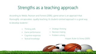 Strengths as a teaching approach
According to Webb, Pearson and Forrest (2006), game sense is an approach that
thoroughly encapsulates quality teaching. Its student-centred approach is a great way
to develop students’:
• Thinking skills
• Game performance
• Cognitive responses
• Tactical knowledge
• Strategic thinking
• Decision making
• Problem solving
Hopper, Butler & Storey (2009)
 