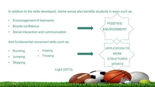In addition to the skills developed, Game sense also benefits students in ways such as:
• Encouragement of teamwork
• Boosts confidence
• Social interaction and communication
POSITIVE
ENVIRONMENT
And fundamental movement skills such as:
• Running
• Jumping
• Skipping
• Hopping
• Throwing
Light (2013)
APPLICATION TO
MORE
STRUCTURED
SPORTS
 