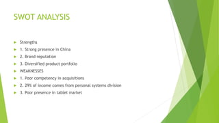 SWOT ANALYSIS
 Strengths
 1. Strong presence in China
 2. Brand reputation
 3. Diversified product portfolio
 WEAKNESSES
 1. Poor competency in acquisitions
 2. 29% of income comes from personal systems division
 3. Poor presence in tablet market
 