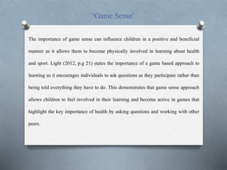 ‘Game Sense’
The importance of game sense can influence children in a positive and beneficial
manner as it allows them to become physically involved in learning about health
and sport. Light (2012, p.g 21) states the importance of a game based approach to
learning as it encourages individuals to ask questions as they participate rather than
being told everything they have to do. This demonstrates that game sense approach
allows children to feel involved in their learning and become active in games that
highlight the key importance of health by asking questions and working with other
peers.
 
