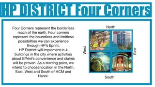 HP DISTRICT Four Corners
 Four Corners represent the borderless             North
     reach of the earth. Four corners
  represent the boundless and limitless
      possibilities we can experience
            through HP’s Eprint.




                                            West




                                                           East
       HP District will implement in 4
   buildings in the city where activities
 about EPrint’s convenience and claims
  will be proven. As a starting point, we
 intend to choose location in the North,
    East, West and South of HCM and
                    Hanoi.                         South
 