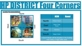 HP DISTRICT Four Corners
Location Recommendations
                      North
                                                        HCM             Hanoi
                                       North         Parkson Airport


                                                      Saigon Trade
     West




                                        East


                              East
                                                         Center


                                       West             NowZone



                                      South           Saigon Center


                                     A Eprint Booth will be situated in the buiding
                                            main lobby or high trafﬁc area.
                     South
 
