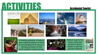 ACTIVITIES                                Accidental Tourist




    A rotating backdrop of colorful   Visitors to go to the
    awe-inspiring places will stand     booth, send their
    as the background for group or      photos to Eprint
      individual pictures via their    facility to get their
    email-enabled mobile phones.       pictures instantly.
 