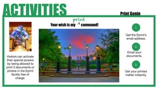 ACTIVITIES                           print
                                                     Print Genie

                        Your wish is my   command!




                                          >
                                                               1.

                                                        Get the Eprint’s
                                                        email address.

                                                               2.
                                                         Email your
Visitors can activate                                   documents.
their special powers
by being allowed to                                            3.
print 3 documents or
photos in the Eprint                                   Get your printed
    facility free of                                   matter instantly.
        charge.
 