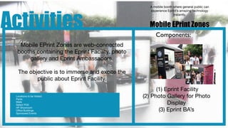 A mobile booth where general public can




Activities
                                                    experience Eprint’s amazing technology
                                                                   instantly.


                                                   Mobile EPrint Zones
                                                       Components:
   Mobile EPrint Zones are web-connected
  booths containing the Eprint Facility, photo
      gallery and Eprint Ambassadors.

  The objective is to immerse and excite the
         public about Eprint Facility.
                                                       (1) Eprint Facility
 Locations to be Visited:
 Parks
                                                 (2) Photo Gallery for Photo
 Malls
 Select POS                                                 Display
                                                        (3) Eprint BA’s
 HP Showroom
 Ofﬁce Buildings
 Sponsored Events
 