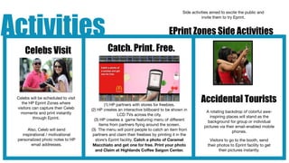 Activities
                                                                                          Side activities aimed to excite the public and
                                                                                                     invite them to try Eprint.


                                                                                  EPrint Zones Side Activities

     Celebs Visit                             Catch. Print. Free.




 Celebs will be scheduled to visit
   the HP Eprint Zones where                 (1) HP partners with stores for freebies.
                                                                                                    Accidental Tourists
 visitors can capture their Celeb    (2) HP creates an interactive billboard to be shown in
   moments and print instantly                                                                         A rotating backdrop of colorful awe-
                                                     LCD TVs across the city.                            inspiring places will stand as the
          through Eprint.              (3) HP creates a game featuring menu of different                background for group or individual
                                          items from partners ﬂying around the screen.                pictures via their email-enabled mobile
      Also, Celeb will send          (3) The menu will point people to catch an item from                             phones.
   inspirational / motivational       partners and claim their freebies by printing it in the
 personalized photo notes to HP         store’s Eprint facility. Catch a photo of Caramel                Visitors to go to the booth, send
        email addresses.              Macchiato and get one for free. Print your photo                  their photos to Eprint facility to get
                                        and Claim at Highlands Coffee Saigon Center.                           their pictures instantly.
 