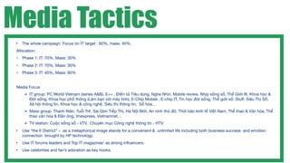 Media Tactics
 •   The whole campaign: Focus on IT target : 60%, mass: 40%.
 Allocation:
 o Phase 1: IT: 70%, Mass: 30%
 o Phase 2: IT: 70%, Mass: 30%
 o Phase 3: IT: 40%, Mass: 60%


 Media Focus
       IT group: PC World Vietnam (series A&B), E++ , Điện tử Tiêu dùng, Nghe Nhìn, Mobile review, Nhịp sống số, Thế Giới @, Khoa học &
        Đời sống, Khoa học phổ thông (Làm bạn với máy tính), E-Chip Mobile , E-chip IT, Tin học đời sống, Thế giới số, Stuff, Siêu Thị Số,
        Xã hội thông tin, Khoa học & công nghệ, Siêu thị thông tin, Số hóa…
       Mass group: Thanh Niên, Tuổi Trẻ, Sài Gòn Tiếp Thị, Hà Nội Mới, An ninh thủ đô, Thời báo kinh tế Việt Nam, Thể thao & Văn hóa, Thể
        thao văn hóa & Đàn ông, Vnexpress, Vietnamnet…
       TV station: Cuộc sống số - VTV, Chuyên mục Công nghệ thông tin - HTV
 •   Use “the E District” – as a metaphorical image stands for a convenient & unlimited life including both business success and emotion
     connection brought by HP technology.
 •   Use IT forums leaders and Top IT magazines’ as strong inﬂuencers.
 •   Use celebrities and fan’s adoration as key hooks.
 