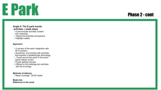 E Park                                         Phase 2 - cont

 Angle 4: The E park events
 activities ( week days)
  • Communicate activities content
   and meanings.
  • Report the activities atmosphere
  • Highlight celebs

 Approach:

  • 4 corners of the earth integration with
   HP E printers.
  • Surprising and exciting with activities
   that express a breakthrough technology
  • Travel around the world in the event
   (photo taking corner)
  • Prizes getting chances
  • Offices on the buildings join activities
    with full of energy


 Methods of delivery
  • News coverage : 40-50 media

 Media list:
 Reference in the excel
 