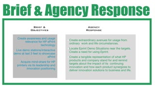 Brief & Agency Response
                   Brief &                              Agency
                  Objectives                           Response

 •     Create awareness and usage
                                         • Createextraordinary avenues for usage from
            relevance for HP ePrint
                                          ordinary work and life circumstances.
                        technology
                                         • LocateEprint Demo Situations near the targets.
 •     Live demo stations/interactive
                                          Create a need for using Eprint.
     demo at last 3 feet to showcase
                               ePrint    • Create a tangible representation of what HP
                                          products and company stand for and remind
 •        Acquire mind-share for HP
                                          targets about the impact of its continuing
       printers via its leadership and
                                          innovation and how each product synergizes to
               innovation positioning
                                          deliver innovation solutions to business and life.
 