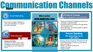Communication Channels
  Digital

                                                                 Facebook Fanpage
         Email Marketing                 Microsite               www.facebook.com/hpdistrict
                                      www.hpdistrict.com
                                                           Creating a Facebook Fanpage to introduce the
Email blast to targets’ database to
                                                            campaign to general public.
invite and participate in on-ground
                                                           Experience eprint convenience through games
and ofﬂine activities.
                                                            and activities online.
                                                           Link to Microsite to connect people to spread
                                                            HP District & Eprint.


                                                                    Forum Seeding
           Web Banners                                             70% technology forum
                                                                       + 30% others

Intrigue and Tease                                         Creating relevant threads on HP Distcrict & HP
Placement of ads on sites visited                           e-print technology to make buzz and interest
by targets to excite general public                         about activities in:
and targets to try and experience                          * Phase 1: E district construction
Eprint.                                                    * Phase 2: E-zone
                                                           * Phase 3: E-life
 