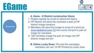 EGame
           A. Game - E District construction Game
         1. People register by email to attend the Game
         2. HP District will send the members a part of HP
            district image (random)
E-game   3. Members will send the image to email of e-print (on
            www.hpdistrict.com) ! the e-print will print a part of
            image for members.
         4. 100 members merge the part of image into HP
            district image will win

           B. Online Lucky Draw: The end the campaign;
               members can win 10 HP Printers by lucky draw
 