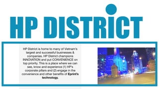 HP DISTRICT
  HP District is home to many of Vietnam’s
     largest and successful businesses &
      companies. HP District champions
  INNOVATION and put CONVENIENCE on
  top priority. This is a place where we can
      see, know and experience (1) HP’s
    corporate pillars and (2) engage in the
 convenience and other beneﬁts of Eprint’s
                  technology.
 