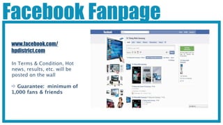 Facebook Fanpage
www.facebook.com/
hpdistrict.com

In Terms & Condition, Hot
news, results, etc. will be
posted on the wall

 Guarantee: minimum of
1,000 fans & friends
 