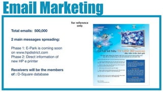 Email Marketing
                                  for reference
                                       only

 Total emails: 500,000

 2 main messages spreading:

 Phase 1: E-Park is coming soon
 on www.hpdistrict.com
 Phase 2: Direct information of
 new HP e printer

 Receivers will be the members
 of : D-Square database
 