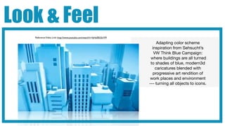 Look & Feel
   Reference Video Link: http://www.youtube.com/watch?v=hjHx00USnYM

                                                                           Adapting color scheme
                                                                        inspiration from Sehsucht’s
                                                                         VW Think Blue Campaign:
                                                                       where buildings are all turned
                                                                       to shades of blue, modern3d
                                                                          caricatures blended with
                                                                        progressive art rendition of
                                                                      work places and environment
                                                                      --- turning all objects to icons.
 
