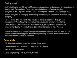 Background
• Mr Pankaj Anand has 32 years of Projects, manufacturing and management experience in
 Mechanical, Electrical and Electronics manufacturing and Foundry practice.
•Ten years in the Corporate sector – MICO (Bosch) and Kirloskar Oil Engines (KOEL)
• Twenty two years of setting up and running successfully an Electronics manufacturing
 company.
• He has made it his mission to help industries achieve excellence through Lean
 Management/ Manufacturing, innovative techniques and structured mentoring.
• Consultancy to Companies in the Kirloskar Group, amongst other objectives, to
 improve the Quality, Productivity and Commitment of some of their Vendors.

• Has wide bandwidth of understanding the Engineering industry, with focus on Human
 contribution to achieving goals. His flexibility in finding situation driven solutions has
 delivered immense value to his clients.

Credentials
• BE (Mechanical) College of Engineering, Pune, India
• Lean Management Certification - Benchmark Six Sigma
• SMEP – IIM Ahmedabad
• Value Engineering – NITIE, Powai, Mumbai                                                    7
 