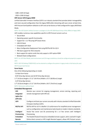 Router-switch.com 9
· 1280 x 1024 (32 bpp)
· 1920 x 1200 (16 bpp)
HPE Server UEFI/Legacy ROM
Unified Extensible Firmware Interface (UEFI) is an industry standard that provides better manageability
and more secured configuration than the legacy ROM while interacting with your server at boot time.
HPE ProLiant Gen9 platform defaults to UEFI and can be factory or field configured for Legacy BIOS Boot
Mode.
NOTE: The UEFI System Utilities function is analogous to the HPE ROM-Based Setup Utility (RBSU) of legacy BIOS.
UEFI enables numerous new capabilities specific to HPE ProLiant servers such as:
· Secure Boot
· Operating system specific functionality
· Support for > 2.2 TB (using GPT) boot drives
· USB 3.0 Stack
· Embedded UEFI Shell
· Mass Configuration Deployment Tool using RESTful API for iLO 4
· PXE boot support for IPv6 networks
· Boot support for option cards that only support a UEFI option ROM
· Network Stack configurations
NOTE: For UEFI Boot Mode, boot environment and OS image installations should be configured properly to support
UEFI.
NOTE: UEFI FIO Setting (758959-B22) can be selected to configure the system in Legacy mode in the factory for your
HPE ProLiant Gen9 Server.
Form Factor
One of the following depending on model.
· 1U Rack form factor
· 8 SFF Drive Bay Version and 10 SFF Drive Bay Version:
1.7" (4.32cm) Height x 17.11" (43.47cm) Width x 27.5" (69.85cm) Length
· 4 LFF Drive Bay Version:
1.7" (4.32cm) Height x 17.11" (43.47cm) Width x 29.5" (74.67cm) Length
NOTE: Dimensions without bezel.
Embedded Management
HPE
Integrated
Lights-Out
(HPE iLO)
Monitor your servers for ongoing management, service alerting, reporting and
remote management with HPE iLO.
UEFI Configure and boot your servers securely with industry standard Unified Extensible
Firmware Interface (UEFI).
RESTful API RESTful API for iLO 4 is Redfish 1.0 conformance for simplified server management
such as configuration and maintenance tasks based on modern industry standards.
Intelligent
Provisioning
Hassle free server and OS provisioning for 1 or few servers with Intelligent
Provisioning.
Embedded
Remote
The Hewlett Packard Enterprise embedded remote support, when used with Insight
Online direct connect or HPE Insight Remote Support, allows HPE ProLiant servers
 