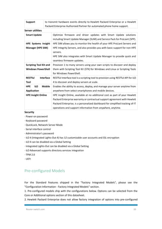 Router-switch.com 10
Support to transmit hardware events directly to Hewlett Packard Enterprise or a Hewlett
Packard Enterprise Authorized Partner for automated phone home support.
Server utilities
Smart Update Optimize firmware and driver updates with Smart Update solutions
including Smart Update Manager (SUM) and Service Pack for ProLiant (SPP).
HPE Systems Insight
Manager (HPE SIM)
HPE SIM allows you to monitor the health of your HPE ProLiant Servers and
HPE Integrity Servers, and also provides you with basic support for non-HPE
servers.
HPE SIM also integrates with Smart Update Manager to provide quick and
seamless firmware updates.
Scripting Tool Kit and
Windows PowerShell
Provision 1 to many servers using your own scripts to discover and deploy
them with Scripting Tool Kit (STK) for Windows and Linux or Scripting Tools
for Windows PowerShell.
RESTful Interface
Tool
RESTful Interface tool is a scripting tool to provision using RESTful API for iLO
4 to discover and deploy servers at scale.
HPE iLO Mobile
Application
Enables the ability to access, deploy, and manage your server anytime from
anywhere from select smartphones and mobile devices.
HPE Insight Online HPE Insight Online, available at no additional cost as part of your Hewlett
Packard Enterprise warranty or contractual support agreement with Hewlett
Packard Enterprise, is a personalized dashboard for simplified tracking of IT
operations and support information from anywhere, anytime.
Security
· Power-on password
· Keyboard password
· QuickLock, Network Server Mode
· Serial interface control
· Administrator's password
· iLO 4 (Integrated Lights-Out 4) has 12 customizable user accounts and SSL encryption
· iLO 4 can be disabled via a Global Setting
· Integrated Lights-Out can be disabled via a Global Setting
· iLO Advanced supports directory services integration
· TPM 2.0
· UEFI
Pre-configured Models
For the Standard Features shipped in the "Factory Integrated Models", please see the
"Configuration Information - Factory Integrated Models" section.
1. Pre-configured models ship with the configurations below. Options can be selected from the
Core or Additional options section of this datasheet.
2. Hewlett Packard Enterprise does not allow factory integration of options into pre-configured
 