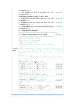 Router-switch.com 15
Registered Memory Kit
HP 32GB (1x32GB) Dual Rank x4 DDR4-2400 CAS-17-17-17
Registered Memory Kit
805351-B21
Load Reduced DIMMs (LRDIMMs) for E5-2600v4 Series
HP 32GB (1x32GB) Dual Rank x4 DDR4-2400 CAS-17-17-17 Load
Reduced Memory Kit
805353-B21
HP 64GB (1x64GB) Quad Rank x4 DDR4-2400 CAS-17-17-17 Load
Reduced Memory Kit
805358-B21
HPE 128GB (1x128GB) Octal Rank x4 DDR4-2400 CAS-20-18-18 Load
Reduced Memory Kit
809208-B21
HPE Persistent Memory (NVDIMM)
NOTE: The following memory is supported by the E5-2600v4 series Processor only.
HPE 8GB NVDIMM Single Rank x4 DDR4-2133 Module
NOTE: NVDIMMs are only supported with E5-2600v4 processors, excluding
field upgrades from E5-2600v3 to E5-2600v4.
NOTE: A maximum of 16 NVDIMMs supported.
NOTE: Can only be mixed with RDIMMs.
NOTE: Depending on Processor selected this memory will run at 2133MHz
maximum.
782692-B21
HPE Power
Supplies
NOTE: Mixing of power supplies in the same server is not supported. All power supplies must
be of the same input voltage, output rating, and efficiency rating. If non-matching power
supplies are installed, you may receive an error message and/or experience operational issues
with your server.
NOTE: Prior to selecting a power supply option, it is highly recommended that you review your
server configuration in the HPE Power Advisor tool to determine the right size power supply for
your server configuration.
HPE Flex Slot Platinum Hot-Plug Power Supplies
HP 500W Flex Slot Platinum Hot Plug Power Supply Kit 720478-B21
HP 800W Flex Slot Platinum Hot Plug Power Supply Kit 720479-B21
HP 800W Flex Slot Titanium Hot Plug Power Supply Kit
NOTE: Flex Slot Titanium power supplies support power efficiency of up to
96% and include a standard C-14 power inlet connector.
720482-B21
HP 800W Flex Slot Universal Hot Plug Power Supply Kit
NOTE: Flex Slot universal power supplies support power efficiency of up to
94% and support both 277VAC/380VDC power inputs.
720484-B21
HP 800W Flex Slot -48VDC Hot Plug Power Supply Kit
NOTE: Flex Slot -48VDC power supplies support power efficiency of up to
94%.
720480-B21
HP 1400W Flex Slot Platinum Plus Hot Plug Power Supply Kit 720620-B21
HP 750W Flex Slot Hot Plug Battery Backup Module
NOTE: Flex Slot Battery Backup provides 750W output and 500W in
paralleled configuration.
738024-B21
 