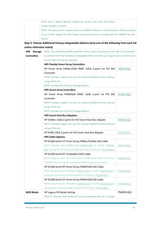 Router-switch.com 16
NOTE: Only 1 Battery Backup module per server, and a Flex Slot Power
Supply needed in parallel.
NOTE: The above power supply options are all 80Plus Platinum-certified with an efficiency rating
of up to 94%. Support for HPE Power Discovery Services is included with the 1400W Flex Slot
option.
Step 3: Choose Additional Factory Integratable Options (only one of the following from each list
unless otherwise noted)
HPE Storage
Controllers
NOTE: The embedded B140i controller will be used as the primary controller if no controller
is selected from the list below. Embedded SATA controller can support up to 8 SATA hard
drives. Cable Kit may be required.
HPE Flexible Smart Array Controllers
HP Smart Array P440ar/2GB FBWC 12Gb 2-ports Int FIO SAS
Controller
NOTE: Provides support for up to 8 internal SAS/SATA drives without
using a PCIe slot.
NOTE: Includes the HP Smart Storage Battery.
749974-B21
HPE Smart Array Controllers
HP Smart Array P440/4GB FBWC 12Gb 1-port Int FIO SAS
Controller
NOTE: Provides support for up to 8 internal SAS/SATA drives without
using a PCIe slot.
NOTE: Includes the HP Smart Storage Battery.
761872-B21
HPE Smart Host Bus Adapters
HP H240ar 12Gb 2-ports Int FIO Smart Host Bus Adapter
NOTE: Provides support for up to 8 internal SAS/SATA drives without
using a PCIe slot.
749976-B21
HP H240 12Gb 2-ports Int FIO Smart Host Bus Adapter 761873-B21
HPE Cable Options
HP DL360 Gen9 LFF Smart Array P440ar/H240ar SAS Cable
NOTE: Required with P440ar/2GB (749974-B21) or H240ar (749976-
B21) if using the HP ProLiant DL360 Gen9 4LFF CTO Server (755259-B21)
766211-B21
HP DL360 Gen9 SFF Embedded SATA Cable
NOTE: Required with the HP ProLiant DL360 Gen9 8SFF CTO Server
(755258-B21) if using the embedded B140i as primary controller
766207-B21
HP DL360 Gen9 SFF Smart Array P440/H240 SAS Cable
NOTE: Required with P440/4GB (761872-B21) or H240 (761873-B21) if
using the HP ProLiant DL360 Gen9 8SFF CTO Server (755258-B21)
775927-B21
HP DL360 Gen9 LFF Smart Array P440/H240 SAS Cable
NOTE: Required with P440/4GB (761872-B21) or H240 (761873-B21) if
using the HP ProLiant DL360 Gen9 4LFF CTO Server (755259-B21)
775929-B21
BIOS Mode HP Legacy FIO Mode Setting
NOTE: If selected, then B140i will not be supported and can no longer
758959-B22
 