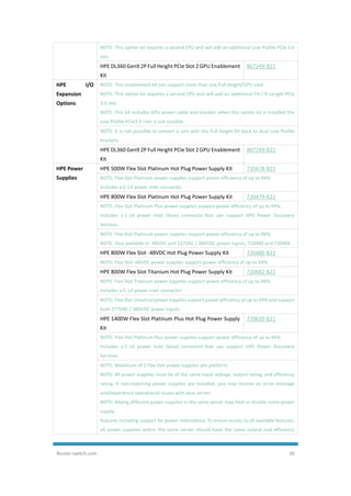 Router-switch.com 30
NOTE: This option kit requires a second CPU and will add an additional Low Profile PCIe 3.0
slot.
HPE DL360 Gen9 2P Full Height PCIe Slot 2 GPU Enablement
Kit
867249-B21
HPE I/O
Expansion
Options
NOTE: This enablement kit can support more than one Full Height/GPU card
NOTE: This option kit requires a second CPU and will add an additional FH / ¾ Length PCIe
3.0 slot.
NOTE: This kit includes GPU power cable and bracket; when this option kit is installed the
Low Profile PCIe3.0 riser is not useable.
NOTE: It is not possible to convert a unit with the Full height kit back to dual Low Profile
brackets.
HPE DL360 Gen9 2P Full Height PCIe Slot 2 GPU Enablement
Kit
867249-B21
HPE Power
Supplies
HPE 500W Flex Slot Platinum Hot Plug Power Supply Kit 720478-B21
NOTE: Flex Slot Platinum power supplies support power efficiency of up to 94%.
Includes a C-14 power inlet connector.
HPE 800W Flex Slot Platinum Hot Plug Power Supply Kit 720479-B21
NOTE: Flex Slot Platinum Plus power supplies support power efficiency of up to 94%.
Includes a C-14 power inlet (blue) connector that can support HPE Power Discovery
Services.
NOTE: Flex Slot Platinum power supplies support power efficiency of up to 96%.
NOTE: Also available in -48VDC and 227VAC / 380VDC power inputs, 720480 and 720484
HPE 800W Flex Slot -48VDC Hot Plug Power Supply Kit 720480-B21
NOTE: Flex Slot -48VDC power supplies support power efficiency of up to 94%.
HPE 800W Flex Slot Titanium Hot Plug Power Supply Kit 720482-B21
NOTE: Flex Slot Titanium power supplies support power efficiency of up to 96%.
Includes a C-14 power inlet connector.
NOTE: Flex Slot Universal power supplies support power efficiency of up to 94% and support
both 277VAC / 380VDC power inputs.
HPE 1400W Flex Slot Platinum Plus Hot Plug Power Supply
Kit
720620-B21
NOTE: Flex Slot Platinum Plus power supplies support power efficiency of up to 94%.
Includes a C-14 power inlet (blue) connector that can support HPE Power Discovery
Services.
NOTE: Maximum of 2 Flex Slot power supplies per platform.
NOTE: All power supplies must be of the same input voltage, output rating, and efficiency
rating. If non-matching power supplies are installed, you may receive an error message
and/experience operational issues with your server.
NOTE: Mixing different power supplies in the same server may limit or disable some power
supply
features including support for power redundancy. To ensure access to all available features,
all power supplies within the same server should have the same output and efficiency
 