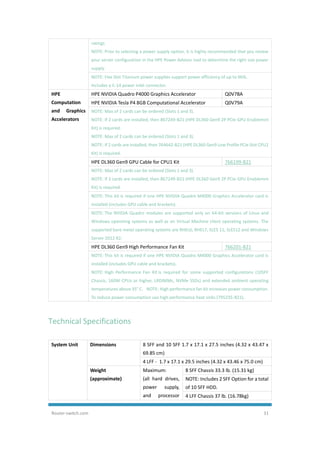 Router-switch.com 31
ratings
NOTE: Prior to selecting a power supply option, it is highly recommended that you review
your server configuration in the HPE Power Advisor tool to determine the right size power
supply.
NOTE: Flex Slot Titanium power supplies support power efficiency of up to 96%.
Includes a C-14 power inlet connector.
HPE
Computation
and Graphics
Accelerators
HPE NVIDIA Quadro P4000 Graphics Accelerator Q0V78A
HPE NVIDIA Tesla P4 8GB Computational Accelerator Q0V79A
NOTE: Max of 2 cards can be ordered (Slots 1 and 3).
NOTE: If 2 cards are installed, then 867249-B21 (HPE DL360 Gen9 2P PCIe GPU Enablemnt
Kit) is required.
NOTE: Max of 2 cards can be ordered (Slots 1 and 3).
NOTE: If 2 cards are installed, then 764642-B21 (HPE DL360 Gen9 Low Profile PCIe Slot CPU2
Kit) is required.
HPE DL360 Gen9 GPU Cable for CPU1 Kit 766199-B21
NOTE: Max of 2 cards can be ordered (Slots 1 and 3).
NOTE: If 2 cards are installed, then 867249-B21 (HPE DL360 Gen9 2P PCIe GPU Enablemnt
Kit) is required.
NOTE: This kit is required if one HPE NVIDIA Quadro M4000 Graphics Accelerator card is
installed (includes GPU cable and brackets).
NOTE: The NVIDIA Quadro modules are supported only on 64-bit versions of Linux and
Windows operating systems as well as on Virtual Machine client operating systems. The
supported bare metal operating systems are RHEL6, RHEL7, SLES 11, SLES12 and Windows
Server 2012 R2.
HPE DL360 Gen9 High Performance Fan Kit 766201-B21
NOTE: This kit is required if one HPE NVIDIA Quadro M4000 Graphics Accelerator card is
installed (includes GPU cable and brackets).
NOTE: High Performance Fan Kit is required for some supported configurations (10SFF
Chassis, 160W CPUs or higher, LRDIMMs, NVMe SSDs) and extended ambient operating
temperatures above 35° C. NOTE: High performance fan kit increases power consumption.
To reduce power consumption use high performance heat sinks (795235-B21).
Technical Specifications
System Unit Dimensions 8 SFF and 10 SFF 1.7 x 17.1 x 27.5 inches (4.32 x 43.47 x
69.85 cm)
4 LFF - 1.7 x 17.1 x 29.5 inches (4.32 x 43.46 x 75.0 cm)
Weight
(approximate)
Maximum:
(all hard drives,
power supply,
and processor
8 SFF Chassis 33.3 lb. (15.31 kg)
NOTE: Includes 2 SFF Option for a total
of 10 SFF HDD.
4 LFF Chassis 37 lb. (16.78kg)
 