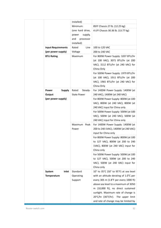 Router-switch.com 32
installed)
Minimum:
(one hard drive,
power supply,
and processor
installed)
8SFF Chassis 27 lb. (12.25 kg)
4 LFF Chassis 30.36 lb. (13.77 kg)
Input Requirements
(per power supply)
Rated Line
Voltage
100 to 120 VAC
200 to 240 VAC
BTU Rating Maximum For 800W Power Supply: 3207 BTU/hr
(at 100 VAC), 3071 BTU/hr (at 200
VAC), 3112 BTU/hr (at 240 VAC) for
China Only
For 500W Power Supply: 1979 BTU/hr
(at 100 VAC), 1911 BTU/hr (at 200
VAC), 1965 BTU/hr (at 240 VAC) for
China Only
Power Supply
Output
(per power supply)
Rated Steady-
State Power
For 1400W Power Supply: 1400W (at
240 VAC), 1400W (at 240 VAC)
For 800W Power Supply: 800W (at 100
VAC), 800W (at 240 VAC), 800W (at
240 VAC) input for China only
For 500W Power Supply: 500W (at 100
VAC), 500W (at 240 VAC), 500W (at
240 VAC) input for China only
Maximum Peak
Power
For 1400W Power Supply: 1400W (at
200 to 240 1VAC), 1400W (at 240 VAC)
input for China only
For 800W Power Supply: 800W (at 100
to 127 VAC), 800W (at 200 to 240
1VAC), 800W (at 240 VAC) input for
China only
For 500W Power Supply: 500W (at 100
to 127 VAC), 500W (at 200 to 240
VAC), 500W (at 240 VAC) input for
China only
System Inlet
Temperature
Standard
Operating
Support
10° to 35°C (50° to 95°F) at sea level
with an altitude derating of 1.0°C per
every 305 m (1.8°F per every 1000 ft)
above sea level to a maximum of 3050
m (10,000 ft), no direct sustained
sunlight. Maximum rate of change is
20°C/hr (36°F/hr). The upper limit
and rate of change may be limited by
 