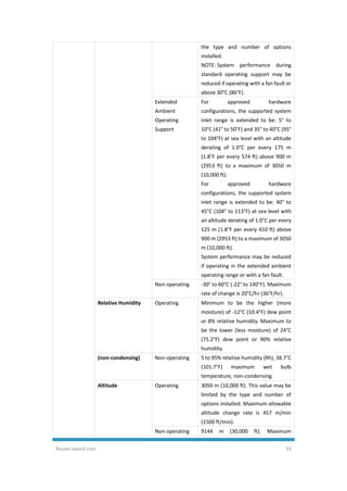 Router-switch.com 33
the type and number of options
installed.
NOTE: System performance during
standard operating support may be
reduced if operating with a fan fault or
above 30°C (86°F).
Extended
Ambient
Operating
Support
For approved hardware
configurations, the supported system
inlet range is extended to be: 5° to
10°C (41° to 50°F) and 35° to 40°C (95°
to 104°F) at sea level with an altitude
derating of 1.0°C per every 175 m
(1.8°F per every 574 ft) above 900 m
(2953 ft) to a maximum of 3050 m
(10,000 ft).
For approved hardware
configurations, the supported system
inlet range is extended to be: 40° to
45°C (104° to 113°F) at sea level with
an altitude derating of 1.0°C per every
125 m (1.8°F per every 410 ft) above
900 m (2953 ft) to a maximum of 3050
m (10,000 ft).
System performance may be reduced
if operating in the extended ambient
operating range or with a fan fault.
Non-operating -30° to 60°C (-22° to 140°F). Maximum
rate of change is 20°C/hr (36°F/hr).
Relative Humidity Operating Minimum to be the higher (more
moisture) of -12°C (10.4°F) dew point
or 8% relative humidity. Maximum to
be the lower (less moisture) of 24°C
(75.2°F) dew point or 90% relative
humidity.
(non-condensing) Non-operating 5 to 95% relative humidity (Rh), 38.7°C
(101.7°F) maximum wet bulb
temperature, non-condensing.
Altitude Operating 3050 m (10,000 ft). This value may be
limited by the type and number of
options installed. Maximum allowable
altitude change rate is 457 m/min
(1500 ft/min).
Non-operating 9144 m (30,000 ft). Maximum
 