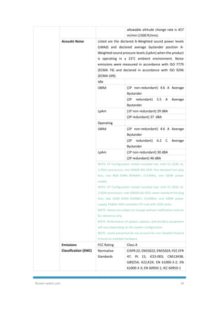 Router-switch.com 34
allowable altitude change rate is 457
m/min (1500 ft/min).
Acoustic Noise Listed are the declared A-Weighted sound power levels
(LWAd) and declared average bystander position A-
Weighted sound pressure levels (LpAm) when the product
is operating in a 23°C ambient environment. Noise
emissions were measured in accordance with ISO 7779
(ECMA 74) and declared in accordance with ISO 9296
(ECMA 109).
Idle
LWAd (1P non-redundant) 4.6 A Average
Bystander
(2P redundant) 5.5 A Average
Bystander
LpAm (1P non-redundant) 29 dBA
(2P redundant) 37 dBA
Operating
LWAd (1P non-redundant) 4.6 A Average
Bystander
(2P redundant) 6.2 C Average
Bystander
LpAm (1P non-redundant) 30 dBA
(2P redundant) 46 dBA
NOTE: 1P Configuration tested included two Intel E5-2630 v3,
2.3GHz processors, one 500GB SAS HDD, five standard hot plug
fans, one 8GB DDR4 RDIMM's 2133MHz, one 500W power
supply.
NOTE: 2P Configuration tested included two Intel E5-2650 v3,
2.6GHz processors, one 500GB SAS HDD, seven standard hot plug
fans, two 16GB DDR4 RDIMM's 2133MHz, one 500W power
supply, P440ar HDD controller PCI card with 2GB cache.
NOTE: Values are subject to change without notification and are
for reference only.
NOTE: Performance of system, options, and ancillary equipment
will vary depending on the system configuration.
NOTE: Levels presented do not account for non-Hewlett Packard
Enterprise installed hardware.
Emissions
Classification (EMC)
FCC Rating Class A
Normative
Standards
CISPR 22; EN55022; EN55024; FCC CFR
47, Pt 15; ICES-003; CNS13438;
GB9254; K22;K24; EN 61000-3-2; EN
61000-3-3; EN 60950-1; IEC 60950-1
 
