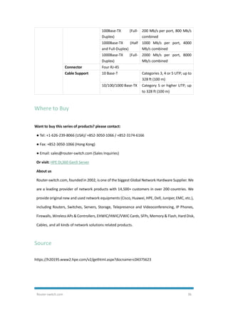 Router-switch.com 36
100Base-TX (Full-
Duplex)
200 Mb/s per port, 800 Mb/s
combined
1000Base-TX (Half
and Full-Duplex)
1000 Mb/s per port, 4000
Mb/s combined
1000Base-TX (Full-
Duplex)
2000 Mb/s per port, 8000
Mb/s combined
Connector Four RJ-45
Cable Support 10 Base-T Categories 3, 4 or 5 UTP; up to
328 ft (100 m)
10/100/1000 Base-TX Category 5 or higher UTP; up
to 328 ft (100 m)
Where to Buy
Want to buy this series of products? please contact:
● Tel: +1-626-239-8066 (USA)/ +852-3050-1066 / +852-3174-6166
● Fax: +852-3050-1066 (Hong Kong)
● Email: sales@router-switch.com (Sales Inquiries)
Or visit: HPE DL360 Gen9 Server
About us
Router-switch.com, founded in 2002, is one of the biggest Global Network Hardware Supplier. We
are a leading provider of network products with 14,500+ customers in over 200 countries. We
provide original new and used network equipments (Cisco, Huawei, HPE, Dell, Juniper, EMC, etc.),
including Routers, Switches, Servers, Storage, Telepresence and Videoconferencing, IP Phones,
Firewalls, Wireless APs & Controllers, EHWIC/HWIC/VWIC Cards, SFPs, Memory & Flash, Hard Disk,
Cables, and all kinds of network solutions related products.
Source
https://h20195.www2.hpe.com/v2/gethtml.aspx?docname=c04375623
 