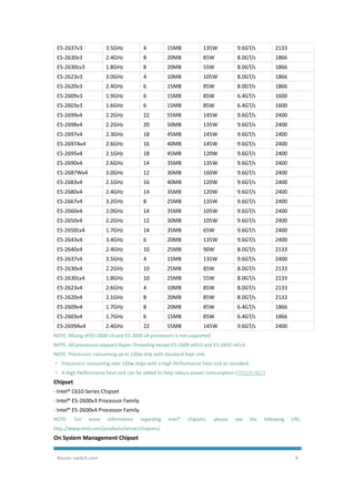 Router-switch.com 4
E5-2637v3 3.5GHz 4 15MB 135W 9.6GT/s 2133
E5-2630v3 2.4GHz 8 20MB 85W 8.0GT/s 1866
E5-2630Lv3 1.8GHz 8 20MB 55W 8.0GT/s 1866
E5-2623v3 3.0GHz 4 10MB 105W 8.0GT/s 1866
E5-2620v3 2.4GHz 6 15MB 85W 8.0GT/s 1866
E5-2609v3 1.9GHz 6 15MB 85W 6.4GT/s 1600
E5-2603v3 1.6GHz 6 15MB 85W 6.4GT/s 1600
E5-2699v4 2.2GHz 22 55MB 145W 9.6GT/s 2400
E5-2698v4 2.2GHz 20 50MB 135W 9.6GT/s 2400
E5-2697v4 2.3GHz 18 45MB 145W 9.6GT/s 2400
E5-2697Av4 2.6GHz 16 40MB 145W 9.6GT/s 2400
E5-2695v4 2.1GHz 18 45MB 120W 9.6GT/s 2400
E5-2690v4 2.6GHz 14 35MB 135W 9.6GT/s 2400
E5-2687Wv4 3.0GHz 12 30MB 160W 9.6GT/s 2400
E5-2683v4 2.1GHz 16 40MB 120W 9.6GT/s 2400
E5-2680v4 2.4GHz 14 35MB 120W 9.6GT/s 2400
E5-2667v4 3.2GHz 8 25MB 135W 9.6GT/s 2400
E5-2660v4 2.0GHz 14 35MB 105W 9.6GT/s 2400
E5-2650v4 2.2GHz 12 30MB 105W 9.6GT/s 2400
E5-2650Lv4 1.7GHz 14 35MB 65W 9.6GT/s 2400
E5-2643v4 3.4GHz 6 20MB 135W 9.6GT/s 2400
E5-2640v4 2.4GHz 10 25MB 90W 8.0GT/s 2133
E5-2637v4 3.5GHz 4 15MB 135W 9.6GT/s 2400
E5-2630v4 2.2GHz 10 25MB 85W 8.0GT/s 2133
E5-2630Lv4 1.8GHz 10 25MB 55W 8.0GT/s 2133
E5-2623v4 2.6GHz 4 10MB 85W 8.0GT/s 2133
E5-2620v4 2.1GHz 8 20MB 85W 8.0GT/s 2133
E5-2609v4 1.7GHz 8 20MB 85W 6.4GT/s 1866
E5-2603v4 1.7GHz 6 15MB 85W 6.4GT/s 1866
E5-2699Av4 2.4GHz 22 55MB 145W 9.6GT/s 2400
NOTE: Mixing of E5-2600 v3 and E5-2600 v4 processors is not supported
NOTE: All processors support Hyper-Threading except E5-2609 v4/v3 and E5-2603 v4/v3.
NOTE: Processors consuming up to 120w ship with standard heat sink.
· Processors consuming over 120w ships with a High Performance heat sink as standard.
· A High Performance heat sink can be added to help reduce power consumption (795235-B21).
Chipset
· Intel® C610 Series Chipset
· Intel® E5-2600v3 Processor Family
· Intel® E5-2600v4 Processor Family
NOTE: For more information regarding Intel® chipsets, please see the following URL:
http://www.intel.com/products/server/chipsets/
On System Management Chipset
 
