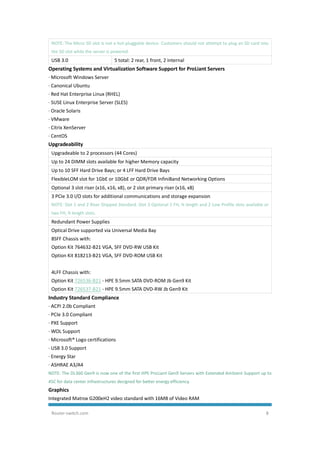 Router-switch.com 8
NOTE: The Micro SD slot is not a hot-pluggable device. Customers should not attempt to plug an SD card into
the SD slot while the server is powered.
USB 3.0 5 total: 2 rear, 1 front, 2 internal
Operating Systems and Virtualization Software Support for ProLiant Servers
· Microsoft Windows Server
· Canonical Ubuntu
· Red Hat Enterprise Linux (RHEL)
· SUSE Linux Enterprise Server (SLES)
· Oracle Solaris
· VMware
· Citrix XenServer
· CentOS
Upgradeability
Upgradeable to 2 processors (44 Cores)
Up to 24 DIMM slots available for higher Memory capacity
Up to 10 SFF Hard Drive Bays; or 4 LFF Hard Drive Bays
FlexibleLOM slot for 1GbE or 10GbE or QDR/FDR InfiniBand Networking Options
Optional 3 slot riser (x16, x16, x8), or 2 slot primary riser (x16, x8)
3 PCIe 3.0 I/O slots for additional communications and storage expansion
NOTE: Slot 1 and 2 Riser Shipped Standard. Slot 3 Optional 1 FH, ¾ length and 2 Low Profile slots available or
two FH, ¾ length slots.
Redundant Power Supplies
Optical Drive supported via Universal Media Bay
8SFF Chassis with:
Option Kit 764632-B21 VGA, SFF DVD-RW USB Kit
Option Kit 818213-B21 VGA, SFF DVD-ROM USB Kit
4LFF Chassis with:
Option Kit 726536-B21 - HPE 9.5mm SATA DVD-ROM Jb Gen9 Kit
Option Kit 726537-B21 - HPE 9.5mm SATA DVD-RW Jb Gen9 Kit
Industry Standard Compliance
· ACPI 2.0b Compliant
· PCIe 3.0 Compliant
· PXE Support
· WOL Support
· Microsoft® Logo certifications
· USB 3.0 Support
· Energy Star
· ASHRAE A3/A4
NOTE: The DL360 Gen9 is now one of the first HPE ProLiant Gen9 Servers with Extended Ambient Support up to
45C for data center infrastructures designed for better energy efficiency.
Graphics
Integrated Matrox G200eH2 video standard with 16MB of Video RAM
 
