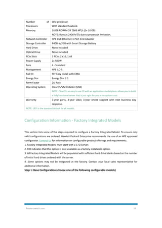Router-switch.com 16
Number of
Processors
One processor
With standard heatsink
Memory 16 GB RDIMM 2R 2666 MT/s (1x 16 GB)
NOTE: Runs at 2400 MT/s due to processor limitation.
Network Controller HPE 1Gb Ethernet 4-Port 331i Adapter
Storage Controller P408i-a/2GB with Smart Storage Battery
Hard Drive None included
Optical Drive None included
PCIe Slots 3 PCIe: 2 x16, 1 x8
Power Supply 2x 500W
Fans 4 - Standard
Management HPE iLO 5
Rail Kit SFF Easy Install with CMA
Energy Star Energy Star 2.1
Form Factor 2U Rack
Operating System ClearOS/VM Installer (USB)
NOTE: ClearOS, an easy to use OS with an application marketplace, allows you to build
a fully functional server that is just right for you at no upfront cost.
Warranty 3-year parts, 3-year labor, 3-year onsite support with next business day
response.
NOTE: UEFI is the standard default for all models.
Configuration Information - Factory Integrated Models
This section lists some of the steps required to configure a Factory Integrated Model. To ensure only
valid configurations are ordered, Hewlett Packard Enterprise recommends the use of an HPE approved
configurator. Contact Us for information on configurable product offerings and requirements.
1. Factory Integrated Models must start with a CTO Server.
2. FIO indicates that this option is only available as a factory installable option.
3. All Factory Integrated Models will be populated with sufficient hard drive blanks based on the number
of initial hard drives ordered with the server.
4. Some options may not be integrated at the factory. Contact your local sales representative for
additional information.
Step 1: Base Configuration (choose one of the following configurable models)
 