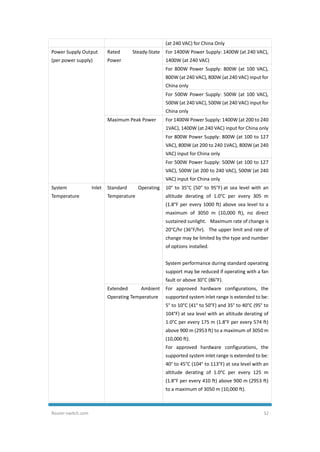 Router-switch.com 32
(at 240 VAC) for China Only
Power Supply Output
(per power supply)
Rated Steady-State
Power
For 1400W Power Supply: 1400W (at 240 VAC),
1400W (at 240 VAC)
For 800W Power Supply: 800W (at 100 VAC),
800W (at 240 VAC), 800W (at 240 VAC) input for
China only
For 500W Power Supply: 500W (at 100 VAC),
500W (at 240 VAC), 500W (at 240 VAC) input for
China only
Maximum Peak Power For 1400W Power Supply: 1400W (at 200 to 240
1VAC), 1400W (at 240 VAC) input for China only
For 800W Power Supply: 800W (at 100 to 127
VAC), 800W (at 200 to 240 1VAC), 800W (at 240
VAC) input for China only
For 500W Power Supply: 500W (at 100 to 127
VAC), 500W (at 200 to 240 VAC), 500W (at 240
VAC) input for China only
System Inlet
Temperature
Standard Operating
Temperature
10° to 35°C (50° to 95°F) at sea level with an
altitude derating of 1.0°C per every 305 m
(1.8°F per every 1000 ft) above sea level to a
maximum of 3050 m (10,000 ft), no direct
sustained sunlight. Maximum rate of change is
20°C/hr (36°F/hr). The upper limit and rate of
change may be limited by the type and number
of options installed.
System performance during standard operating
support may be reduced if operating with a fan
fault or above 30°C (86°F).
Extended Ambient
Operating Temperature
For approved hardware configurations, the
supported system inlet range is extended to be:
5° to 10°C (41° to 50°F) and 35° to 40°C (95° to
104°F) at sea level with an altitude derating of
1.0°C per every 175 m (1.8°F per every 574 ft)
above 900 m (2953 ft) to a maximum of 3050 m
(10,000 ft).
For approved hardware configurations, the
supported system inlet range is extended to be:
40° to 45°C (104° to 113°F) at sea level with an
altitude derating of 1.0°C per every 125 m
(1.8°F per every 410 ft) above 900 m (2953 ft)
to a maximum of 3050 m (10,000 ft).
 