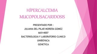 HÍPERCALCEMIA
MUCOPOLISACARIDOSIS
PRESENTADO POR :
JULIANA DEL PILAR MORERA GOMEZ
66514007
BACTERIOLOGIA Y LABORATORIO CLINICO
UNIBOYACA
GENETICA
 