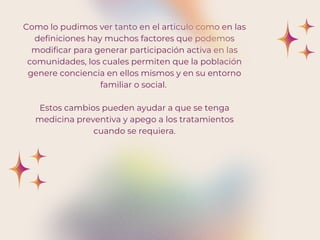 Como lo pudimos ver tanto en el articulo como en las
definiciones hay muchos factores que podemos
modificar para generar participación activa en las
comunidades, los cuales permiten que la población
genere conciencia en ellos mismos y en su entorno
familiar o social.
Estos cambios pueden ayudar a que se tenga
medicina preventiva y apego a los tratamientos
cuando se requiera.
 
