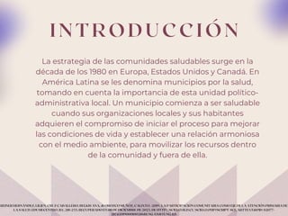 I N T R O D U C C I Ó N
La estrategia de las comunidades saludables surge en la
década de los 1980 en Europa, Estados Unidos y Canadá. En
América Latina se les denomina municipios por la salud,
tomando en cuenta la importancia de esta unidad político-
administrativa local. Un municipio comienza a ser saludable
cuando sus organizaciones locales y sus habitantes
adquieren el compromiso de iniciar el proceso para mejorar
las condiciones de vida y establecer una relación armoniosa
con el medio ambiente, para movilizar los recursos dentro
de la comunidad y fuera de ella.
REINER HERNÁNDEZ, LILIEN, CRUZ CABALLERO, BELKIS ANA, & OROZCO MUÑOZ, CALIXTO. (2019). LA PARTICIPACIÓN COMUNITARIA COMO EJE DE LA ATENCIÓN PRIMARIA DE
LA SALUD. EDUMECENTRO, 11(1), 218-233. RECUPERADO EN 08 DE DICIEMBRE DE 2023, DE HTTP://SCIELO.SLD.CU/SCIELO.PHP?SCRIPT=SCI_ARTTEXT&PID=S2077-
28742019000100218&LNG=ES&TLNG=ES.
 
