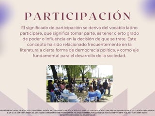 P A R T I C I P A C I Ó N
El significado de participación se deriva del vocablo latino
participare, que significa tomar parte, es tener cierto grado
de poder o influencia en la decisión de que se trate. Este
concepto ha sido relacionado frecuentemente en la
literatura a cierta forma de democracia política, y como eje
fundamental para el desarrollo de la sociedad.
REINER HERNÁNDEZ, LILIEN, CRUZ CABALLERO, BELKIS ANA, & OROZCO MUÑOZ, CALIXTO. (2019). LA PARTICIPACIÓN COMUNITARIA COMO EJE DE LA ATENCIÓN PRIMARIA DE
LA SALUD. EDUMECENTRO, 11(1), 218-233. RECUPERADO EN 08 DE DICIEMBRE DE 2023, DE HTTP://SCIELO.SLD.CU/SCIELO.PHP?SCRIPT=SCI_ARTTEXT&PID=S2077-
28742019000100218&LNG=ES&TLNG=ES.
 