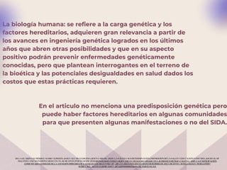 La biología humana: se refiere a la carga genética y los
factores hereditarios, adquieren gran relevancia a partir de
los avances en ingeniería genética logrados en los últimos
años que abren otras posibilidades y que en su aspecto
positivo podrán prevenir enfermedades genéticamente
conocidas, pero que plantean interrogantes en el terreno de
la bioética y las potenciales desigualdades en salud dados los
costos que estas prácticas requieren.
DE LA GUARDIA GUTIÉRREZ, MARIO ALBERTO, & RUVALCABA LEDEZMA, JESÚS CARLOS. (2020). LA SALUD Y SUS DETERMINANTES, PROMOCIÓN DE LA SALUD Y EDUCACIÓN SANITARIA. JOURNAL OF
NEGATIVE AND NO POSITIVE RESULTS, 5(1), 81-90. EPUB 29 DE JUNIO DE 2020.REINER HERNÁNDEZ, LILIEN, CRUZ CABALLERO, BELKIS ANA, & OROZCO MUÑOZ, CALIXTO. (2019). LA PARTICIPACIÓN
COMUNITARIA COMO EJE DE LA ATENCIÓN PRIMARIA DE LA SALUD. EDUMECENTRO, 11(1), 218-233. RECUPERADO EN 08 DE DICIEMBRE DE 2023, DE HTTP://SCIELO.SLD.CU/SCIELO.PHP?
SCRIPT=SCI_ARTTEXT&PID=S2077-28742019000100218&LNG=ES&TLNG=ES.
En el articulo no menciona una predisposición genética pero
puede haber factores hereditarios en algunas comunidades
para que presenten algunas manifestaciones o no del SIDA.
 