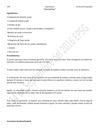 1LM Hipervínculo Serviciode Hospedaje
PerezSoarez GuadianaElizabeth.
“Garnachas”
Ingredientes:
½ Kilogramo de Jítomate asado
½ Unidad de Cebolla asada
5 Dientes de Ajo
6 Chile chipotle (secos, asados y desvenados y remojados)
Manteca de cerdo la necesaria
30 Tortillas de maíz
½ Kilogramo de Papa cocida
300 Gramos de Carne de res cocida y deshebrada
1 Cebolla
1 Pizca de Sal
Procedimiento:
El primer paso para hacer la famosa garnacha, será hacer una salsa base. Para conseguirlo se muelen los
jitomates y la cebolla asada junto con el ajo y el chile.
Si tienes dudas sobre cómo asar las verduras, la receta de cebollas asadas te puede servir de referencia.
A continuación, fríe esta salsa en una cacerola con una cucharada de manteca caliente. Deja a fuego medio
durante 20 minutos o hasta que veas que el aceite flota en la superficie. Entonces, sazona con sal y se deja
que de unos hervores.
Aparte, en una sartén amplia, calienta suficiente manteca y se fríe las tortillas de maíz hasta que queden
ligeramente crujientes. No las dejes más de 30 segundos en el aceite.
Para armar las garnachas, se esparce una cucharada de salsa caliente sobre cada tortilla. Encima algo de
papa, carne deshebrada y cebolla picada finamente al gusto. Se sirven calientes y puedes añadir un poco de
queso por encima.