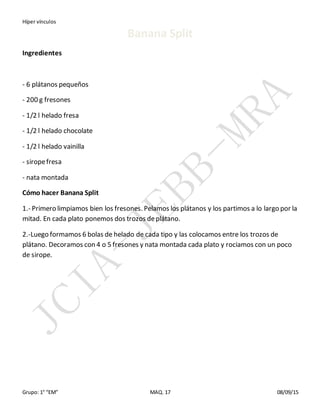 Híper vínculos
Grupo: 1° “EM” MAQ. 17 08/09/15
Banana Split
Ingredientes
- 6 plátanos pequeños
- 200 g fresones
- 1/2 l helado fresa
- 1/2 l helado chocolate
- 1/2 l helado vainilla
- siropefresa
- nata montada
Cómo hacer Banana Split
1.- Primero limpiamos bien los fresones. Pelamos los plátanos y los partimos a lo largo por la
mitad. En cada plato ponemos dos trozos deplátano.
2.-Luego formamos 6 bolas de helado de cada tipo y las colocamos entre los trozos de
plátano. Decoramos con 4 o 5 fresones y nata montada cada plato y rociamos con un poco
de sirope.
 