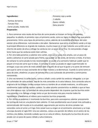 Híper vínculos
Grupo: 1° “EM” MAQ. 17 08/09/15
Burritos de Carne
Ingredientes:
. Tortitas de harina
. Tomate frito
. Carne picada, medio kilo
. Pimiento rojo y verde
. 1 cebolla
. Queso rallado
. Salsa picante
Preparación:
1.-Para comenzar esta receta de burritos de carne picada se trocean en forma de taquitos
pequeños la cebolla, el pimiento rojo y el pimiento verde, como es lógica la cebolla hay que pelarla
previamente. Entre unos tipos de pimientos y otros, además de la evidente diferencia del color
existen otras diferencias nutricionales o de sabor. Destacamos que entre el pimiento verde y el rojo
la principal diferencia es el grado de madurez, mucho mayor en el rojo. Calienta una sartén con un
chorrito de aceite de oliva y rehoga las verduras con un poco de sal fina. Ve removiendo a fuego
lento hasta que las verduras estén bien sofritas.
2.-Por otro lado ponemos a calentar otra sartén, esta vez un poco más amplia, con un poco de
aceite y echamos la carne picada para freírla, que puede ser de cerdo, de ternera o mixta. A la hora
de comprar la carne picada lo más recomendable es acudir a tu carnicería habitual y pedir que te
piquen el trozo de carne que tú elijas. Si compras la carne ya picada en algún supermercado te
arriesgas a que sea carne de mala calidad. Dale el punto de sal que te guste y no pares de remover
para que la carne se vaya cocinando de la mejor manera y se desmenuce. Cuando la carne tome un
poco de color, añadimos un poco de tomate frito y una cucharada de pimentón y continuamos
removiendo.
3.-Una vez tenemos la carne hecha, vamos a añadir a esta sartén las verduras rehogadas y un par
de cucharadas de salsa picante, una de las más conocidas es la salsa tabasco. Esta conocida salsa es
originaria de los Estados Unidos aunque toma su nombre de un estado mexicano, se utiliza para
condimentar todo tipo de recetas y platos. Su sabor picante característico es debido a que se hace
con chile tabasco rojo. La cantidad de salsa picante dependerá de si quieres que los burritos estén
muy picantes o no. Rehoga a fuego lento un par de minutos más para mezclar todos los
ingredientes y tendremos el relleno para nuestros burritos preparado.
4.-Por último ya podemos ir montando los burritos, para esto aconsejamos calentar previamente
las tortitas de maíz en una plancha bien caliente. El maíz posiblemente sea el cereal más cultivado y
comercializado del mundo en la actualidad, seguramente por encima de otros cereales tan
conocidos como el arroz y el trigo. Este cereal tuvo su origen en el continente americano y se trajo
a Europa durante el siglo XVII. Una vez calientes, coloca una porción de relleno en el centro de las
tortitas y las doblas, teniendo cuidado que no se salsa el relleno. Acompaña tus burritos de carne
picada con un poco de queso rallado y salsa mexicana.
 