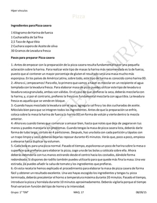 Híper vínculos
Grupo: 1° “EM” MAQ. 17 08/09/15
Pizza
Ingredientes paraPizza casera
1 Kilogramo deHarina defuerza
1 Cucharadita deSal fina
2,5 Taza de Agua tibia
2 Cuchara sopera de Aceitede oliva
30 Gramos deLevadura fresca
Pasos para preparar Pizza casera
1.-Antes deempezar con la preparación dela pizza casera resulta fundamental hacer una pequeña
aclaración sobrela harina. Para realizar estetipo de masas la harina más recomendada es la defuerza,
puesto queal contener un mayor porcentajedegluten el resultado será una masa mucho más
esponjosa. En los países de América Latina, sobretodo, estetipo deharina es conocido como harina 00.
2.-Ahora sí, ¡empezamos! Para ello, lo primero quevamos a hacer es mezclar en un recipiente el agua
templada con la levadura fresca. Para elaborar masa depizza puedes utilizar estetipo delevadura o
levadura seca granulada, ambas son válidas. En el caso de que prefieras la seca, deberás mezclarla con
la harina, y, si por el contrario, prefieres la fresca es fundamental mezclarla con agua tibia. La levadura
fresca es aquella que se vendeen bloque.
3.-Cuando hayas mezclado la levadura con el agua, agrega la sal fina y las dos cucharadas deaceite.
Mézclalo bien para que seintegren todos los ingredientes. Antes dequela preparación seenfríe,
coloca sobrela mesa la harina de fuerza (o harina 00) en forma de volcán y viertedentro la mezcla
anterior.
4.-Ahora es cuando tienes que comenzar a amasar bien, hasta quenotes quedeja de pegarseen tus
manos y puedes manejarla sin problemas. Cuando tengas la masa depizza casera lista, deberás darle
forma de tubo largo, córtalo en 4 particiones. Después, haz una bola con cada partición y tápalas con
un trapo limpio y seco, deberás dejarlas reposar durante45 minutos. Verás que, poco a poco, empieza
a elevarsehasta duplicar su volumen.
5.-Cada bola es para una pizza normal. Pasado el tiempo, espolvorea un poco deharina sobrela mesa o
superficieque prefieras para elaborar la pizza, cogeuna de las bolas y colócala sobreella. Ahora
deberás extenderla con tus manos estirando desdeel centro hacia los costados, dándoleforma
redondeada. Si dispones derodillo también puedes utilizarlo para quequedemás fina la masa. Una vez
estirada, ya puedes añadir la salsa detomatey los ingredientes queprefieras.
6.-En esta receta te hemos explicado el procedimiento para elaborar la masa depizza casera deforma
fácil y obtener un resultado excelente. Una vez hayas escogido los ingredientes y tengas tu pizza
terminada, deberás precalentar el horno a temperatura máxima durante20 minutos. Pasado el tiempo,
introducela pizza y hornéala durante10 minutos aproximadamente. Deberás vigilarla porqueel tiempo
final variará en función del tipo de horno y la intensidad.
 