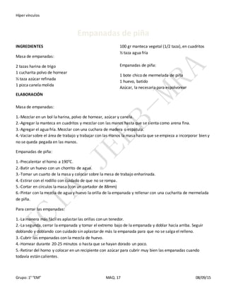 Híper vínculos
Grupo: 1° “EM” MAQ. 17 08/09/15
Empanadas de piña
INGREDIENTES
Masa de empanadas:
2 tazas harina de trigo
1 cucharita polvo de hornear
⅓ taza azúcar refinada
1 pizca canela molida
100 gr manteca vegetal (1/2 taza), en cuadritos
½ taza agua fría
Empanadas de piña:
1 bote chico de mermelada de piña
1 huevo, batido
Azúcar, la necesaria para espolvorear
ELABORACIÓN
Masa de empanadas:
1.-Mezclar en un bol la harina, polvo de hornear, azúcar y canela.
2.-Agregar la manteca en cuadritos y mezclar con las manos hasta que se sienta como arena fina.
3.-Agregar el agua fría. Mezclar con una cuchara de madera o espátula.
4.-Vaciar sobre el área de trabajo y trabajar con las manos la masa hasta que se empieza a incorporar bien y
no se queda pegada en las manos.
Empanadas de piña:
1.-Precalentar el horno a 190°C.
2.-Batir un huevo con un chorrito de agua.
3.-Tomar un cuarto de la masa y colocar sobre la mesa de trabajo enharinada.
4.-Estirar con el rodillo con cuidado de que no se rompa.
5.-Cortar en círculos la masa (con un cortador de 88mm)
6.-Pintar con la mezcla de agua y huevo la orilla de la empanada y rellenar con una cucharita de mermelada
de piña.
Para cerrar las empanadas:
1.-La manera más fácil es aplastar las orillas con un tenedor.
2.-La segunda, cerrar la empanada y tomar el extremo bajo de la empanada y doblar hacía arriba. Seguir
doblando y doblando con cuidado sin aplastar de más la empanada para que no se salga el relleno.
3.-Cubrir las empanadas con la mezcla de huevo.
4.-Hornear durante 20-25 minutos o hasta que se hayan dorado un poco.
5.-Retirar del horno y colocar en un recipiente con azúcar para cubrir muy bien las empanadas cuando
todavía están calientes.
 