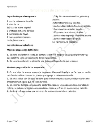 Híper vínculos
Grupo: 1° “EM” MAQ. 17 08/09/15
Empanadas de camarón
Ingredientesparala empanada
1 taza de nata o mantequilla.
1 pizcade sal.
1/2 taza de aceite vegetal.
2 1/2 tazas de harina de trigo.
1 cucharadita de Royal.
2 Huevos enteros frescos.
Leche, la necesaria.
Ingredientesparael relleno
1/2 kg de camarones cocidos, pelados y
picados.
2 jitomates molidos y colados.
1 cucharada de cebolla finamente picada.
1 huevo cocido, pelado y picado.
100 gramos deaceitunas picadas.
1 cucharadita de perejil finamente picado.
1 cucharada de aceite de olivo.
Sal y pimienta, la necesaria.
Modo de preparacióndel Relleno
1.- Se pone a calentar el aceite. Se acitrona la cebolla, después seagrega el jitomate y ya
que está frito se le agrega el resto de los ingredientes.
2.- Se sazona con la sal y la pimienta y se deja en el fuego hasta que se seque.
Modo de preparaciónde las empanadas
1.- En una tabla de amasar sepone la harina cernida con el Royal y la sal. Se hace en media
una fuente y ahí se rompen los huevos y se agrega la nata o mantequilla.
2.- Se amasa todo con un poco de leche para formar una pasta suave, debe procurarseno
amasarsemucho para que no se endurezca.
3.- Se extiende la masa con un palote bastantedelgado y se van poniendo cucharadas del
relleno, se doblan, se cortan con un cortador rizado y se fríen en manteca muy caliente.
4.- Se doran a fuego suavey se escurren. Sepueden comer frías o calientes.
 
