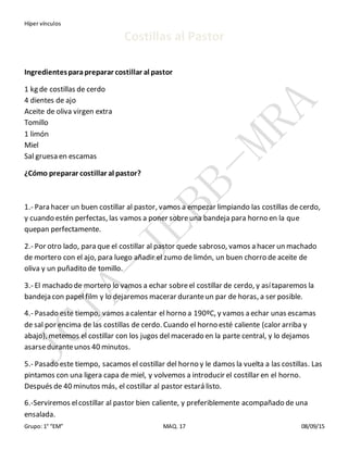 Híper vínculos
Grupo: 1° “EM” MAQ. 17 08/09/15
Costillas al Pastor
Ingredientesparapreparar costillar al pastor
1 kg de costillas de cerdo
4 dientes de ajo
Aceite de oliva virgen extra
Tomillo
1 limón
Miel
Sal gruesa en escamas
¿Cómo preparar costillar al pastor?
1.- Para hacer un buen costillar al pastor, vamos a empezar limpiando las costillas de cerdo,
y cuando estén perfectas, las vamos a poner sobreuna bandeja para horno en la que
quepan perfectamente.
2.- Por otro lado, para que el costillar al pastor quede sabroso, vamos a hacer un machado
de mortero con el ajo, para luego añadir el zumo de limón, un buen chorro de aceite de
oliva y un puñadito de tomillo.
3.- El machado de mortero lo vamos a echar sobreel costillar de cerdo, y asítaparemos la
bandeja con papel film y lo dejaremos macerar duranteun par de horas, a ser posible.
4.- Pasado este tiempo, vamos a calentar el horno a 190ºC, y vamos a echar unas escamas
de sal por encima de las costillas de cerdo. Cuando el horno esté caliente (calor arriba y
abajo), metemos el costillar con los jugos del macerado en la parte central, y lo dejamos
asarseduranteunos 40 minutos.
5.- Pasado este tiempo, sacamos el costillar del horno y le damos la vuelta a las costillas. Las
pintamos con una ligera capa de miel, y volvemos a introducir el costillar en el horno.
Después de 40 minutos más, el costillar al pastor estará listo.
6.-Serviremos elcostillar al pastor bien caliente, y preferiblemente acompañado de una
ensalada.
 
