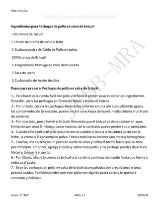 Híper vínculos
Grupo: 1° “EM” MAQ. 17 08/09/15
Pechugas en salsa de brócoli
IngredientesparaPechugas de pollo en salsade brócoli
50 Gramos de Tocino
1 Chorro de Crema de leche o Nata
1 Cuchara postrede Caldo de Pollo en polvo
500 Gramos de Brócoli
1 Kilogramo de Pechuga de Pollo deshuesada
2 Taza de Leche
1 Cucharadita de Aceite de oliva
Pasos para preparar Pechugas de pollo ensalsa de brócoli
1.- Para hacer esta receta fácil con pollo y brócoliel primer paso es alistar los ingredientes.
Para ello, corta las pechugas en forma de filetes y trocea el brócoli.
2.- Por un lado, cocina las pechugas llevándolas a hervor en una olla con suficiente agua y
los condimentos de tu elección, puedes incluir unas hojas de laurel, media cebolla y un trozo
de pimiento.
3.- Por otro lado, pon a hervir el brócoli. Recuerda que el brócoli sedebe cocinar en agua
hirviendo por unos 5 minutos como máximo, de lo contrario puede perder sus propiedades.
4.- Cuando el brócoli esté listo, escurrecon un colador y lleva a la licuadora junto con la
leche, la crema y el consoméen polvo. Tritura todo hasta obtener una mezcla homogénea.
5.- Calienta una sartén con un poco de aceite de oliva y sofríeel tocino hasta que se dore
por completo. Entonces, agrega el pollo y saltea todo junto. El la pechuga puedes dejarla en
filetes o trocearla al gusto.
6.- Por último, añade la crema de brócoli a la sartén y continúa cocinando hasta que hierva y
reduzcaal gusto.
7.- Sirvelas pechugas de pollo en salsa de brócoli acompañadas con arroz blanco o unas
patatas asadas. También puedes unir este plato con algo de pasta corta y te quedará
completo y delicioso.
 